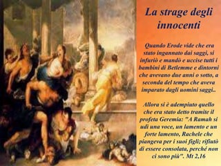 La strage degli
innocenti
Quando Erode vide che era
stato ingannato dai saggi, si
infuriò e mandò e uccise tutti i
bambini di Betlemme e dintorni
che avevano due anni o sotto, a
seconda del tempo che aveva
imparato dagli uomini saggi..
Allora si è adempiuto quello
che era stato detto tramite il
profeta Geremia: "A Ramah si
udì una voce, un lamento e un
forte lamento, Rachele che
piangeva per i suoi figli; rifiutò
di essere consolata, perché non
ci sono più". Mt 2,16
 