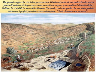 Ma quando seppe che Archelao governava la Giudea al posto di suo padre Erode, aveva
paura di andarci. E dopo essere stato avvertito in sogno, se ne andò nel distretto della
Galilea. Lì si stabilì in una città chiamata Nazareth, così che quello che era stato parlato
attraverso i profeti potrebbe essere adempiuto: "Sarà chiamato un nazoreo".
 
