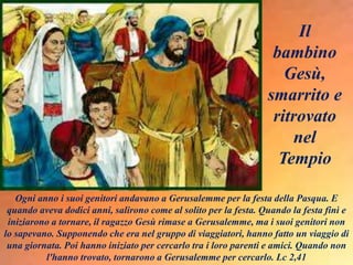 Ogni anno i suoi genitori andavano a Gerusalemme per la festa della Pasqua. E
quando aveva dodici anni, salirono come al solito per la festa. Quando la festa finì e
iniziarono a tornare, il ragazzo Gesù rimase a Gerusalemme, ma i suoi genitori non
lo sapevano. Supponendo che era nel gruppo di viaggiatori, hanno fatto un viaggio di
una giornata. Poi hanno iniziato per cercarlo tra i loro parenti e amici. Quando non
l'hanno trovato, tornarono a Gerusalemme per cercarlo. Lc 2,41
Il
bambino
Gesù,
smarrito e
ritrovato
nel
Tempio
 