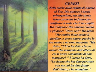 GENESI
Nella storia della caduta di Adamo
ed Eva, Dio punisce i nostri
primogenitori, ma allo stesso
tempo promette in futuro per
rettificare il male che li ha colpiti.
Ma il Signore Dio chiamò l'uomo,
e gli disse: "Dove sei?" Ha detto:
"Ho sentito il tuo suono il
giardino, e avevo paura, perché io
era nudo; e mi sono nascosto. "Ha
detto, "Chi ti ha detto che eri
nudo? Hai mangiato dall'albero di
cui ti avevo comandato di non
mangiare? " L'uomo ha detto,
"La donna che hai dato per stare
con me, mi ha dato frutto
dall'albero, e ho mangiato. "
 