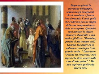Dopo tre giorni lo
trovarono nel tempio,
seduto tra gli insegnanti,
che li ascoltava e faceva
loro domande. E tutti quelli
che l'udirono furono stupiti
della sua comprensione e
delle sue risposte. Quando i
suoi genitori lo videro
rimasero sbalorditi; e sua
madre gli disse: "Bambino,
perché ci hai trattato così?
Guarda, tuo padre ed io
abbiamo cercato per te in
grande ansia. " Disse loro:
"Perché mi cercavate? Non
sapevi che devo essere nella
casa di mio padre? " Ma
non capivano quello che
diceva loro.
 