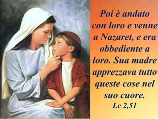 Poi è andato
con loro e venne
a Nazaret, e era
obbediente a
loro. Sua madre
apprezzava tutto
queste cose nel
suo cuore.
Lc 2,51
 