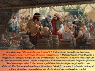 Gesù disse loro: "Riempite d'acqua le giare". E le riempirono fino all'orlo. Disse loro:
"Ora estraetene un po 'e portatelo al sommo maggiordomo". Quindi l'hanno presa. Quando il
maggiordomo assaggiò l'acqua che era diventata vino, e lo fece non so da dove venisse (anche
se i servi che avevano attinto l'acqua lo sapevano), l'amministratore chiamò lo sposo e gli disse:
"Tutti servono per primi il vino buono, e poi il vino inferiore dopo che gli ospiti si sono
ubriacati. Ma l'hai tenuto il vino buono fino ad ora. "Gesù fece questo, il primo dei suoi segni,
a Cana di Galilea, e ha rivelato la sua gloria; ei suoi discepoli credettero in lui.
 