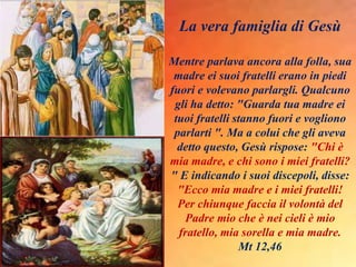 La vera famiglia di Gesù
Mentre parlava ancora alla folla, sua
madre ei suoi fratelli erano in piedi
fuori e volevano parlargli. Qualcuno
gli ha detto: "Guarda tua madre ei
tuoi fratelli stanno fuori e vogliono
parlarti ". Ma a colui che gli aveva
detto questo, Gesù rispose: "Chi è
mia madre, e chi sono i miei fratelli?
" E indicando i suoi discepoli, disse:
"Ecco mia madre e i miei fratelli!
Per chiunque faccia il volontà del
Padre mio che è nei cieli è mio
fratello, mia sorella e mia madre.
Mt 12,46
 
