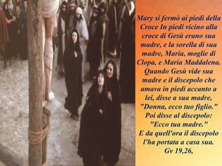 Mary si fermò ai piedi della
Croce In piedi vicino alla
croce di Gesù erano sua
madre, e la sorella di sua
madre, Maria, moglie di
Clopa, e Maria Maddalena.
Quando Gesù vide sua
madre e il discepolo che
amava in piedi accanto a
lei, disse a sua madre,
"Donna, ecco tuo figlio."
Poi disse al discepolo:
"Ecco tua madre."
E da quell'ora il discepolo
l'ha portata a casa sua.
Gv 19,26,
 