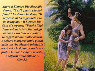 Allora il Signore Dio disse alla
donna: "Cos'è questo che hai
fatto?" La donna ha detto, "Il
serpente mi ha ingannato e io
ho mangiato." Il Signore Dio
disse al serpente: "Perché l'hai
fatto, sei maledetto fra tutti gli
animali e tra tutte le creature
selvagge; sul tuo ventre andrai,
e polvere mangerai tutti i giorni
della tua vita Metterò inimicizia
tra di voi e la donna, e tra la tua
prole e la sua; ti colpirà la testa,
e colpirai il suo tallone ".
Gen 3,9
 