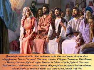 Quando furono entrati in città, andarono nella stanza al piano di sopra dove
alloggiavano, Pietro, Giovanni, Giacomo, Andrea, Filippo e Tommaso, Bartolomeo
e Matteo, Giacomo figlio di Alfeo, Simone lo Zelote e Giuda figlio di Giacomo.
Tutti costoro si dedicavano costantemente alla preghiera, insieme ad alcune donne,
tra cui Maria, la madre di Gesù, così come i suoi fratelli. Atti 1:13
 