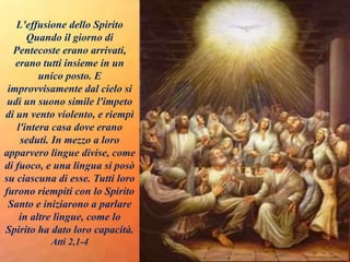 L'effusione dello Spirito
Quando il giorno di
Pentecoste erano arrivati,
erano tutti insieme in un
unico posto. E
improvvisamente dal cielo si
udì un suono simile l'impeto
di un vento violento, e riempì
l'intera casa dove erano
seduti. In mezzo a loro
apparvero lingue divise, come
di fuoco, e una lingua si posò
su ciascuna di esse. Tutti loro
furono riempiti con lo Spirito
Santo e iniziarono a parlare
in altre lingue, come lo
Spirito ha dato loro capacità.
Atti 2,1-4
 