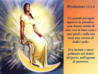 Un grande presagio
apparso in paradiso:
una donna vestita di
sole, con la luna sotto i
suoi piedi e sulla sua
testa una corona di
dodici stelle.
Era incinta e stava
gridando nei dolori
del parto, nell'agonia
di partorire.
Rivelazione 12:1-6
 