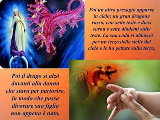 Poi un altro presagio apparve
in cielo: un gran dragone
rosso, con sette teste e dieci
corna e sette diademi sulle
teste. La sua coda si abbassò
per un terzo delle stelle del
cielo e le ha gettate sulla terra.
Poi il drago si alzò
davanti alla donna
che stava per partorire,
in modo che possa
divorare suo figlio
non appena è nato.
 