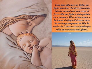 E ha dato alla luce un figlio, un
figlio maschio, che deve governare
tutto le nazioni con una verga di
ferro. Ma suo figlio è stato portato
via e portato a Dio e al suo trono; e
la donna si rifugiò il deserto, dove
ha un luogo preparato da Dio, in
modo che lì possa essere nutrita per
mille duecentosessanta giorni.
 