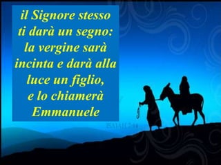 Is 7,14 Therefore the Lord himself will give you a sign. Look, the young woman
is with child and shall bear a son, and shall name him Immanuel. 15 He shall
eat curds and honey by the time he knows how to refuse the evil and choose
the good
il Signore stesso
ti darà un segno:
la vergine sarà
incinta e darà alla
luce un figlio,
e lo chiamerà
Emmanuele
 