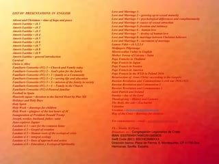 LIST OF PRESENTATIONS IN ENGLISH
Advent and Christmas – time of hope and peace
Amoris Laetitia – ch 1
Amoris Laetitia – ch 2
Amoris Laetitia – ch 3
Amoris Laetitia – ch 4
Amoris Laetitia – ch 5
Amoris Laetitia – ch 6
Amoris Laetitia – ch 7
Amoris Laetitia – ch 8
Amoris Laetitia – ch 9
Amoris Laetitia – general introduction
Carnival
Christ is Alive
Familiaris Consortio (FC) 1 – Church and Family today
Familiaris Consortio (FC) 2 - God’s plan for the family
Familiaris Consortio (FC) 3 – 1 – family as a Community
Familiaris Consortio (FC) 3 – 2 – serving life and education
Familiaris Consortio (FC) 3 – 3 – mission of the family in society
Familiaris Consortio (FC) 3 – 4 - Family in the Church
Familiaris Consortio (FC) 4 Pastoral familiar
Football in Spain
Haurietis aquas – devotion to the Sacred Heart by Pius XII
Holidays and Holy Days
Holy Spirit
Holy Week – drawings for children
Holy Week – glmjpses of the last hours of JC
Inauguration of President Donald Trump
Joseph, worker, husband, father, saint
Juno explores Jupiter
Laudato si 1 – care for the common home
Laudato si 2 – Gospel of creation
Laudato si 3 – Human roots of the ecological crisis
Laudato si 4 – integral ecology
Laudato si 5 – lines of approach and action
Laudato si 6 – Education y Ecological Spirituality
Love and Marriage 1-
Love and Marriage 2 – growing up to sexual maturity
Love and Marriage 3 – psychological differences and complimentarity
Love and Marriage 4- causes of sexual attraction
Love and Marriage 5- freedom and intimacy
Love and Marriage 6 - human love
Love and Marriage 7 - destiny of human love
Love and Marriage 8- marriage between Christian believers
Love and Marriage 9 – sacrament of marriage
Lumen Fidei – ch 1,2,3,4
Medjugore Pilgrimage
Misericordiae Vultus in English
Mother Teresa of Calcuta – Saint
Pope Franciss in Thailand
Pope Francis in Japan
Pope Francis in Sweden
Pope Francis in America
Pope Francis in the WYD in Poland 2016
Resurrection of Jesus Christ –according to the Gospels
Russian Revolution and Communismo 3 civil war 1918.1921
Russian Revolution and Communism 1
Russian Revolution and Communismo 2
Saint Patrick and Ireland
Sunday – day of the Lord
Thanksgiving – History and Customs
The Body, the cult – (Eucharist)
Valentine
Vocation – mconnor@legionaries.org
Way of the Cross – drawings for children
For commentaries – email – mflynn@legionaries.org
Fb – Martin M Flynn
Donations to - Congregación Legionarios de Cristo
IBAN: ES3700491749852910000635
Swift Code (BIC): BSCHESMMXXX
Dirección banco: Plaza de Parma, 8, Montequinto. CP 41700 Dos
Hermanas, Sevilla. España.
 