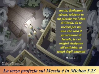 La terza profezia sul Messia è in Michea 5,23
ma tu, Betlemme
efrata, sebbene tu
sia piccolo tra i clan
di Giuda, da te
uscirai per me
uno che sarà il
governatore di
Israele, le cui
origini risalgono
all'antichità, ai
tempi degli antenati
 