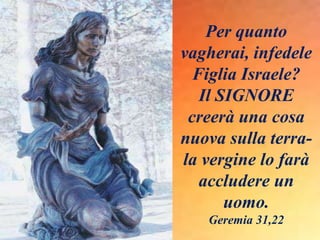Per quanto
vagherai, infedele
Figlia Israele?
Il SIGNORE
creerà una cosa
nuova sulla terra-
la vergine lo farà
accludere un
uomo.
Geremia 31,22
 
