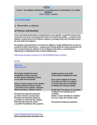 Curso: “Arte digital: introducción a la producción de actividades con medios
                                      digitales”
                               Prof. Carlos Trilnick


ACTIVIDADES

   Recuerdos y objetos
ACTIVIDAD DISPARADORA

Como actividad disparadora compartiremos una canción, cuya letra evoca a los
recuerdos que tiene el protagonista sobre una familia de antaño, a través de los
objetos característicos de la época, objetos y protagonistas que formaban parte
de casi todos los hogares.

En equipos subrayaremos en el texto los objetos y luego debatiremos en torno a
cuantos de ellos reconocen y cuantos aun forman parte de nuestro presente. Se
Irán reconociendo los objetos en las imágenes del video y comentando el
significado o simbolismo que el mismo podía tener.

http://www.youtube.com/watch?v=b6tTjlJftWE&feature=related


LETRA

Interiores
Rubén Olivera


En la mesa sandías de yeso,                  madera sonora en la radio
mil platitos cubren la pared,                Isolina Núñez hablaba de amor.
un San Jorge cuidando la siesta
y a su lado sonríe Gardel.                   De la cama colgaba el rosario,
                                             en la olla con tierra un malvón
Entra el viento, juega en los caireles       y en la trompa de un elefantito
si dejan abierta la puerta cancel,           un billete por siempre quedó.
y se cuela en los cuartos, remueve,
olores secretos: colonia y laurel.           Desde lejos los pasos se escuchan
                                             si alguien va cruzando por el
Florecían los blancos jazmines               comedor,
su claro misterio a la luz lunar.            donde a veces tiembla el cristalero
Florecían los jazmines blancos               con sus copas de extraño color.
y a todos un ramo les iba a llegar.
Florecían las lunas de enero                 Florecían los blancos jazmines…
y la calle Fray Bentos olía a jazmín,




marianellagayula@hotmail.com
deticsyotrasyerbas.blospot.com
 