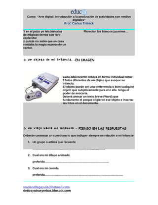 Curso: “Arte digital: introducción a la producción de actividades con medios
                                      digitales”
                               Prof. Carlos Trilnick

Y en el patio yo leía historias              Florecían los blancos jazmines…
de mágicas tierras con raro
esplendor
y quizás no sabía que en casa
rondaba la magia esperando un
cantor.



   Un objeto de mi infancia.         –EN IMAGEN




                              Cada adolescente deberá en forma individual tomar
                              3 fotos diferentes de un objeto que evoque su
                              infancia.
                              El objeto puede ser una pertenencia o bien cualquier
                              objeto que subjetivamente para el o ella tenga el
                              poder de evocarla.
                              Deberá anexar un texto breve (Word) que
                              fundamente el porque eligieron ese objeto e insertar
                              las fotos en el documento.




   Un viaje hacia mi infancia         - PIENSO EN LAS RESPUESTAS

Deberán contestar un cuestionario que indique- siempre en relación a mi infancia-

    1. Un grupo o artista que recuerde

       …………………………………………………………………..

    2. Cual era mi dibujo animado

       preferido…………………………………………………………..

    3. Cual era mi comida

       preferida………………………………………………………………………..



marianellagayula@hotmail.com
deticsyotrasyerbas.blospot.com
 