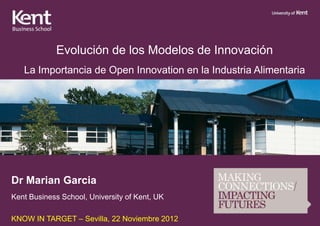 Evolución de los Modelos de Innovación
   La Importancia de Open Innovation en la Industria Alimentaria




Dr Marian Garcia
Kent Business School, University of Kent, UK

KNOW IN TARGET – Sevilla, 22 Noviembre 2012
 