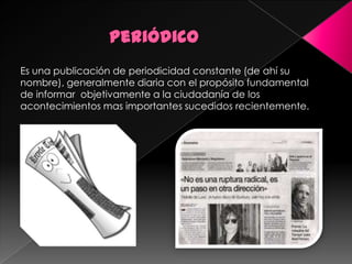 Periódico Es una publicación de periodicidad constante (de ahí su nombre), generalmente diaria con el propósito fundamental de informar  objetivamente a la ciudadanía de los acontecimientos mas importantes sucedidos recientemente. 