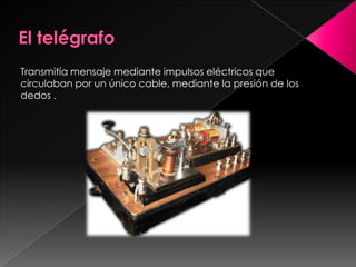 El telégrafo Transmitía mensaje mediante impulsos eléctricos que circulaban por un único cable, mediante la presión de los dedos . 