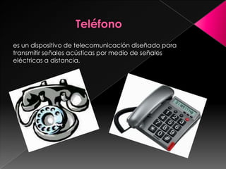 Teléfono es un dispositivo de telecomunicación diseñado para transmitir señales acústicas por medio de señales eléctricas a distancia.