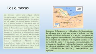 Los olmecas
Los olmecas fueron una antigua cultura
mesoamericana precolombina que se
desarrolló en las regiones tropicales...