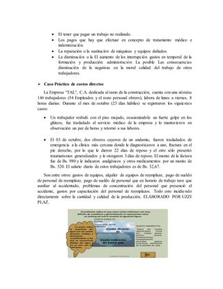  El tener que pagar un trabajo no realizado.
 Los pagos que hay que efectuar en concepto de tratamiento médico e
indemnización.
 La reparación o la sustitución de máquinas y equipos dañados.
 La disminución o la El aumento de los interrupción gastos en temporal de la
formación y producción. administración La posible Las consecuencias
disminución de la negativas en la moral calidad del trabajo de otros
trabajadores.
 Caso Práctico de costos directos
La Empresa “TAL”, C.A. dedicada al ramo de la construcción, cuenta con una nómina
146 trabajadores (54 Empleados y el resto personal obrero), labora de lunes a viernes, 8
horas diarias. Durante el mes de octubre (23 días hábiles) se registraron los siguientes
casos:
 Un trabajador resbaló con el piso mojado, ocasionándole un fuerte golpe en los
glúteos, fue trasladado al servicio médico de la empresa y lo mantuvieron en
observación un par de horas y retornó a sus labores.
 El 03 de octubre, dos obreros cayeron de un andamio, fueron trasladados de
emergencia a la clínica más cercana donde le diagnosticaron a uno, fractura en el
pie derecho, por lo que le dieron 22 días de reposo y el otro sólo presentó
traumatismos generalizados y le otorgaron 3 días de reposo. El monto de la factura
fue de Bs. 980 y le indicaron analgésicos y otros medicamentos por un monto de
Bs. 320. El salario diario de estos trabajadores es de Bs. 32,67.
Son entre otros: gastos de equipos, alquiler de equipos de reemplazo, pago de sueldo
de personal de reemplazo, pago de sueldo de personal que en horario de trabajo tuvo que
auxiliar al accidentado, problemas de concentración del personal que presenció el
accidente, gastos por capacitación del personal de reemplazos. Todo esto incidiendo
directamente sobre la cantidad y calidad de la producción. ELABORADO POR UZZI
PLAZ.
 