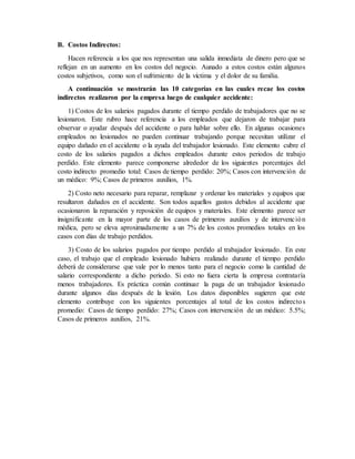 B. Costos Indirectos:
Hacen referencia a los que nos representan una salida inmediata de dinero pero que se
reflejan en un aumento en los costos del negocio. Aunado a estos costos están algunos
costos subjetivos, como son el sufrimiento de la víctima y el dolor de su familia.
A continuación se mostrarán las 10 categorías en las cuales recae los costos
indirectos realizaron por la empresa luego de cualquier accidente:
1) Costos de los salarios pagados durante el tiempo perdido de trabajadores que no se
lesionaron. Este rubro hace referencia a los empleados que dejaron de trabajar para
observar o ayudar después del accidente o para hablar sobre ello. En algunas ocasiones
empleados no lesionados no pueden continuar trabajando porque necesitan utilizar el
equipo dañado en el accidente o la ayuda del trabajador lesionado. Este elemento cubre el
costo de los salarios pagados a dichos empleados durante estos periodos de trabajo
perdido. Este elemento parece componerse alrededor de los siguientes porcentajes del
costo indirecto promedio total: Casos de tiempo perdido: 20%; Casos con intervención de
un médico: 9%; Casos de primeros auxilios, 1%.
2) Costo neto necesario para reparar, remplazar y ordenar los materiales y equipos que
resultaron dañados en el accidente. Son todos aquellos gastos debidos al accidente que
ocasionaron la reparación y reposición de equipos y materiales. Este elemento parece ser
insignificante en la mayor parte de los casos de primeros auxilios y de intervención
médica, pero se eleva aproximadamente a un 7% de los costos promedios totales en los
casos con días de trabajo perdidos.
3) Costo de los salarios pagados por tiempo perdido al trabajador lesionado. En este
caso, el trabajo que el empleado lesionado hubiera realizado durante el tiempo perdido
deberá de considerarse que vale por lo menos tanto para el negocio como la cantidad de
salario correspondiente a dicho periodo. Si esto no fuera cierta la empresa contrataría
menos trabajadores. Es práctica común continuar la paga de un trabajador lesionado
durante algunos días después de la lesión. Los datos disponibles sugieren que este
elemento contribuye con los siguientes porcentajes al total de los costos indirectos
promedio: Casos de tiempo perdido: 27%; Casos con intervención de un médico: 5.5%;
Casos de primeros auxilios, 21%.
 