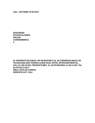 CALI , OCTUBRE 10 DE 2019
SEGURIDAD
STEVEN ALVARES
POLICIA
CUNDINAMARCA
4
EL PRESENTE ES CON EL FIN DE INVITARLE AL XII CONGRESO ANUAL DE
TECNOLOGIA QUE TENDRA LUGAR EN EL HOTEL INTERCONTINENTAL ,
CALI, EL DIA 20 DEL PRESENTE MES . EL ACTO INICIARA A LAS 8 A.M Y SU
No DE SILLA ES 4
ZOILA VACA DE CORRAL
GERENTE A.R.T CALI
 