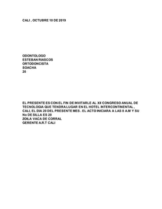CALI , OCTUBRE 10 DE 2019
ODONTOLOGO
ESTEBAN RIASCOS
ORTODONCISTA
SOACHA
20
EL PRESENTE ES CON EL FIN DE INVITARLE AL XII CONGRESO ANUAL DE
TECNOLOGIA QUE TENDRA LUGAR EN EL HOTEL INTERCONTINENTAL ,
CALI, EL DIA 20 DEL PRESENTE MES . EL ACTO INICIARA A LAS 8 A.M Y SU
No DE SILLA ES 20
ZOILA VACA DE CORRAL
GERENTE A.R.T CALI
 