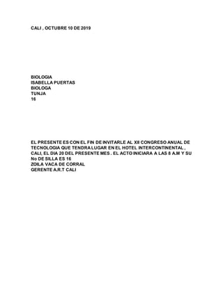 CALI , OCTUBRE 10 DE 2019
BIOLOGIA
ISABELLA PUERTAS
BIOLOGA
TUNJA
16
EL PRESENTE ES CON EL FIN DE INVITARLE AL XII CONGRESO ANUAL DE
TECNOLOGIA QUE TENDRA LUGAR EN EL HOTEL INTERCONTINENTAL ,
CALI, EL DIA 20 DEL PRESENTE MES . EL ACTO INICIARA A LAS 8 A.M Y SU
No DE SILLA ES 16
ZOILA VACA DE CORRAL
GERENTE A.R.T CALI
 