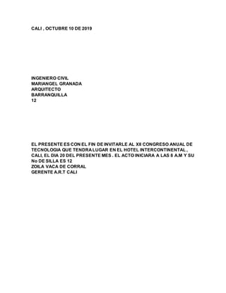 CALI , OCTUBRE 10 DE 2019
INGENIERO CIVIL
MARIANGEL GRANADA
ARQUITECTO
BARRANQUILLA
12
EL PRESENTE ES CON EL FIN DE INVITARLE AL XII CONGRESO ANUAL DE
TECNOLOGIA QUE TENDRA LUGAR EN EL HOTEL INTERCONTINENTAL ,
CALI, EL DIA 20 DEL PRESENTE MES . EL ACTO INICIARA A LAS 8 A.M Y SU
No DE SILLA ES 12
ZOILA VACA DE CORRAL
GERENTE A.R.T CALI
 