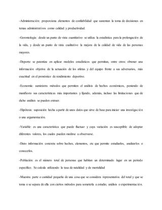 -Administración: proporciona elementos de confiabilidad que sustentan la toma de decisiones en
temas administrativos como calidad y productividad.
-Gerontología: desde un punto de vista cuantitativo se utiliza la estadística para la prolongación de
la vida, y desde un punto de vista cualitativo la mejora de la calidad de vida de las personas
mayores.
-Deporte: se patentiza en aplicar modelos estadísticos que permitan, entre otros: obtener una
información objetiva de la actuación de los atletas y del equipo frente a sus adversarios, más
exactitud en el pronóstico de rendimiento deportivo.
-Economía: suministra métodos que permiten el análisis de hechos económicos, poniendo de
manifiesto sus características más importantes y fijando, además, incluso las limitaciones que de
dicho análisis se pueden extraer.
-Hipótesis: suposición hecha a partir de unos datos que sirve de base para iniciar una investigación
o una argumentación.
-Variable: es una característica que puede fluctuar y cuya variación es susceptible de adoptar
diferentes valores, los cuales pueden medirse u observarse.
-Dato: información concreta sobre hechos, elementos, etc que permite estudiarlos, analizarlos o
conocerlos.
-Población: es el número total de personas que habitan un determinado lugar en un periodo
específico. Se calcula utilizando la tasa de natalidad y de mortalidad
-Muestra: parte o cantidad pequeña de una cosa que se considera representativa del total y que se
toma o se separa de ella con ciertos métodos para someterla a estudio, análisis o experimentación.
 