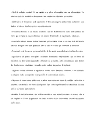 -Nivel de medición nominal: Es una medida y se refiere a la cualidad más que a la cantidad. Un
nivel de medición nominal es simplemente una cuestión de diferenciar por nombre.
-Distribución de frecuencias: es la agrupación de datos en categorías mutuamente excluyentes que
indican el número de observaciones en cada categoría.
-Frecuencia absoluta: es una medida estadística que nos da información acerca de la cantidad de
veces que se repite un suceso al realizar un número determinado de experimentos aleatorios.
-Frecuencia relativa: es una medida estadística que se calcula como el cociente de la frecuencia
absoluta de algún valor de la población entre el total de valores que componen la población.
-Porcentual: en la frecuencia porcentual divides la frecuencia entre el número total de elementos.
-Equivalencia en grados: Son iguales al número de muestras independientes que son libres de
modificar. Es decir están relacionados al tamaño de la muestra. Estos son utilizados para definir
las distribuciones estadísticas y con ellos poder realizar las pruebas de hipótesis.
-Diagrama circular: muestran la importancia relativa de las diferentes cantidades. Cada elemento
o categoría recibe un segmento en proporción de su importancia relativa.
-Diagrama de barras: es un gráfico que se utiliza para representar datos de variables cualitativas o
discretas. Está formado por barras rectangulares cuya altura es proporcional a la frecuencia de cada
uno de los valores de la variable.
-Medidas de tendencia central: son medidas estadísticas que pretenden resumir en un solo valor a
un conjunto de valores. Representan un centro en torno al cual se encuentra ubicado el conjunto
de los datos.
 