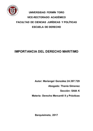 UNIVERSIDAD FERMÍN TORO
VICE-RECTORADO ACADÉMICO
FACULTAD DE CIENCIAS JURÍDICAS Y POLÍTICAS
ESCUELA DE DERECHO
IMPORTANCIA DEL DERECHO MARITIMO
Autor: Mariangel González 24.397.729
Abogado: Thania Gímenez
Sección: SAIA K
Materia: Derecho Mercantil II y Prácticas
Barquisimeto, 2017
 