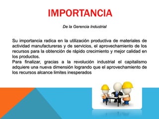 IMPORTANCIA
De la Gerencia Industrial
Su importancia radica en la utilización productiva de materiales de
actividad manufactureras y de servicios, el aprovechamiento de los
recursos para la obtención de rápido crecimiento y mejor calidad en
los productos.
Para finalizar, gracias a la revolución industrial el capitalismo
adquiere una nueva dimensión logrando que el aprovechamiento de
los recursos alcance limites inesperados
 