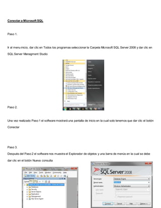 Conectar a Microsoft SQL
Paso 1.
Ir al menu inicio, dar clic en Todos los programas seleccionar la Carpeta Microsoft SQL Server 2008 y dar clic en
SQL Server Managment Studio
Paso 2.
Una vez realizado Paso 1 el software mostrará una pantalla de inicio en la cual solo tenemos que dar clic el botón
Conectar
Paso 3.
Después del Paso 2 el software nos muestra el Explorador de objetos y una barra de menús en la cual se debe
dar clic en el botón Nueva consulta
 