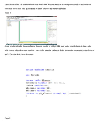 Después del Paso 3 el software muestra el analizador de consultas que es el espacio donde se escribirán las
consultas necesarias para que la base de datos funcione de manera correcta
Paso 4.
Ahora en el analizador de consultas se debe de escribir el código SQL para poder crear la base de datos y la
tabla que se utilizará en esta practica y para poder ejecutar cada una de las sentencias es necesario dar clic en el
botón Ejecutar de la barra de menús.
Paso 5.
 