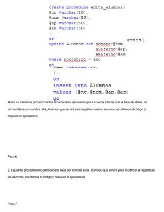 Ahora se crean los procedimientos almacenados necesarios para crear la interfaz con la base de datos, el
primero lleva por nombre alta_alumnos que servirá para registrar nuevos alumnos, escribimos el código y
después lo ejecutamos
Paso 6.
El siguiente procedimiento almacenado lleva por nombre edita_alumnos que servirá para modificar el registro de
los alumnos, escribimos el código y después lo ejecutamos
Paso 7.
 