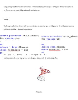 El siguiente procedimiento almacenado lleva por nombre borra_alumnos que servirá para eliminar el registro de
un alumno, escribimos el código y después lo ejecutamos
Paso 8.
El ultimo procedimiento almacenado lleva por nombre ver_alumnos que servirá para ver el registro de un alumno,
escribimos el código y después lo ejecutamos
Con esto se termina la primer parte de la
practica, solo resta cerrar el programa para dar paso al desarrollo de la interfaz gráfica
Aplicacion
 