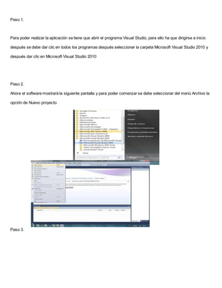 Paso 1.
Para poder realizar la aplicación se tiene que abrir el programa Visual Studio, para ello ha que dirigirse a inicio
después se debe dar clic en todos los programas después seleccionar la carpeta Microsoft Visual Studio 2010 y
después dar clic en Microsoft Visual Studio 2010
Paso 2.
Ahora el software mostrará la siguiente pantalla y para poder comenzar se debe seleccionar del menú Archivo la
opción de Nuevo proyecto
Paso 3.
 