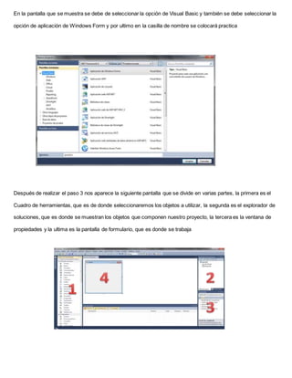 En la pantalla que se muestra se debe de seleccionar la opción de Visual Basic y también se debe seleccionar la
opción de aplicación de Windows Form y por ultimo en la casilla de nombre se colocará practica
Después de realizar el paso 3 nos aparece la siguiente pantalla que se divide en varias partes, la primera es el
Cuadro de herramientas, que es de donde seleccionaremos los objetos a utilizar, la segunda es el explorador de
soluciones, que es donde se muestran los objetos que componen nuestro proyecto, la tercera es la ventana de
propiedades y la ultima es la pantalla de formulario, que es donde se trabaja
 