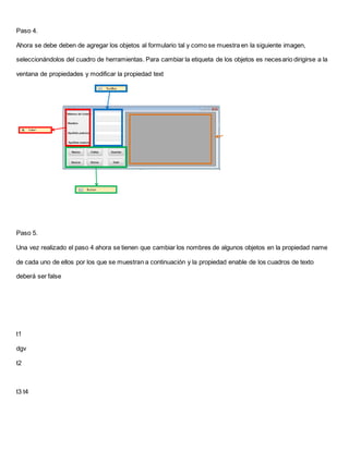 Paso 4.
Ahora se debe deben de agregar los objetos al formulario tal y como se muestra en la siguiente imagen,
seleccionándolos del cuadro de herramientas. Para cambiar la etiqueta de los objetos es necesario dirigirse a la
ventana de propiedades y modificar la propiedad text
Paso 5.
Una vez realizado el paso 4 ahora se tienen que cambiar los nombres de algunos objetos en la propiedad name
de cada uno de ellos por los que se muestran a continuación y la propiedad enable de los cuadros de texto
deberá ser false
t1
dgv
t2
t3 t4
 