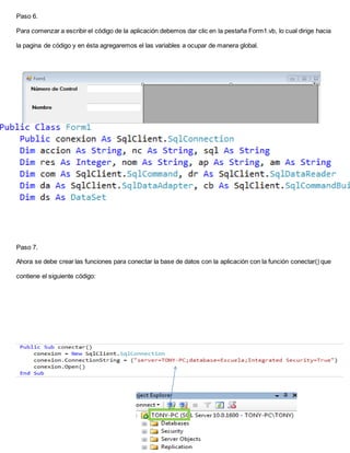 Paso 6.
Para comenzar a escribir el código de la aplicación debemos dar clic en la pestaña Form1.vb, lo cual dirige hacia
la pagina de código y en ésta agregaremos el las variables a ocupar de manera global.
Paso 7.
Ahora se debe crear las funciones para conectar la base de datos con la aplicación con la función conectar() que
contiene el siguiente código:
 