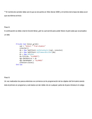 ** El nombre de servidor debe ser el que se encuentra en SQL Server 2008 y el nombre de la base de datos es el
que escribimos al inicio
Paso 8.
A continuación se debe crear la función llenar_grid la cual servirá para poder llenar el grid cada que se actualice
un dato
Paso 9.
Un vez realizados los pasos anteriores se comienza con la programación de los objetos del formulario siendo
éste el primero en programar y solo basta con dar doble clic en cualquier parte de él para introducir el codigo
 