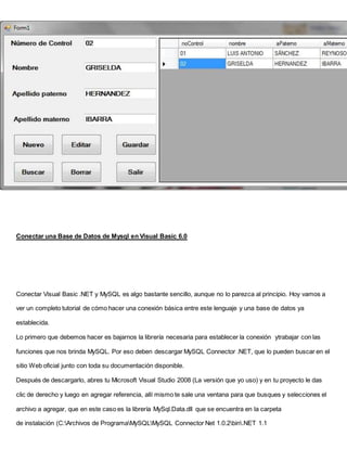 Conectar una Base de Datos de Mysql en Visual Basic 6.0
Conectar Visual Basic .NET y MySQL es algo bastante sencillo, aunque no lo parezca al principio. Hoy vamos a
ver un completo tutorial de cómo hacer una conexión básica entre este lenguaje y una base de datos ya
establecida.
Lo primero que debemos hacer es bajarnos la librería necesaria para establecer la conexión ytrabajar con las
funciones que nos brinda MySQL. Por eso deben descargar MySQL Connector .NET, que lo pueden buscar en el
sitio Web oficial junto con toda su documentación disponible.
Después de descargarlo, abres tu Microsoft Visual Studio 2008 (La versión que yo uso) y en tu proyecto le das
clic de derecho y luego en agregar referencia, allí mismo te sale una ventana para que busques y selecciones el
archivo a agregar, que en este caso es la librería MySql.Data.dll que se encuentra en la carpeta
de instalación (C:Archivos de ProgramaMySQLMySQL Connector Net 1.0.2bin.NET 1.1
 