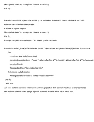 MessageBox.Show("No se ha podido conectar al servidor")
End Try
Por último terminamos la gestión de errores, por si la conexión no se realiza sale un mensaje de error. Así
evitamos comportamientos inesperados.
Catch ex As MySqlException
MessageBox.Show("No se ha podido conectar al servidor")
End Try
El código completo dentro del evento Click debería quedar como este:
Private Sub Button2_Click(ByVal sender As System.Object, ByVal e As System.EventArgs) Handles Button2.Click
Try
conexion = New MySqlConnection()
conexion.ConnectionString = "server=" & ServerTxt.Text & ";" & "user id=" & UsuarioTxt.Text & ";" & "password="
conexion.Open()
MessageBox.Show("Conectado al servidor")
Catch ex As MySqlException
MessageBox.Show("No se ha podido conectar al servidor")
End Try
End Sub
Así, si se realiza la conexión, este muestra un mensaje positivo, de lo contrario nos lanza un error controlado.
Más adelante veremos como agregar registros a una bse de datos desde Visual Basic .NET.
 