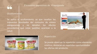 Elementos expresivos de Propaganda
Ocultamiento
Se aplica el ocultamiento, ya que resaltan los
supuestos resultados del consumo de estaos
adelgazantes y no detallan los efectos
secundarios que estas pastillas acarrean a la
salud.
Repetición
Se puede observar la repetición como elemento
estético, destacan en repetidas oportunidades
las ofertas del producto.
 