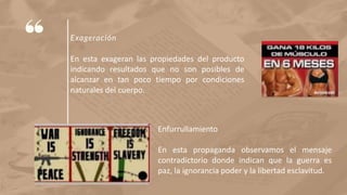Exageración
En esta exageran las propiedades del producto
indicando resultados que no son posibles de
alcanzar en tan poco tiempo por condiciones
naturales del cuerpo.
Enfurrullamiento
En esta propaganda observamos el mensaje
contradictorio donde indican que la guerra es
paz, la ignorancia poder y la libertad esclavitud.
 