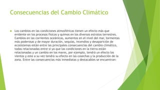 Consecuencias del Cambio Climático
 Los cambios en las condiciones atmosféricas tienen un efecto más que
evidente en los procesos físicos y quimos en los diversos estratos terrestres.
Cambios en las corrientes oceánicas, aumentos en el nivel del mar, tormentas
más poderosas y de mayor duración, sequías, incendios y desaparición de
ecosistemas están entre las principales consecuencias del cambio climático,
todas relacionadas entre si ya que las condiciones en la tierra están
relacionadas y un cambio en los mares, por ejemplo, tendrá un efecto los
vientos y este a su vez tendrá su efecto en las cosechas y la producción de la
zona. Entre las consecuencias más inmediatas y destacables se encuentran:
 